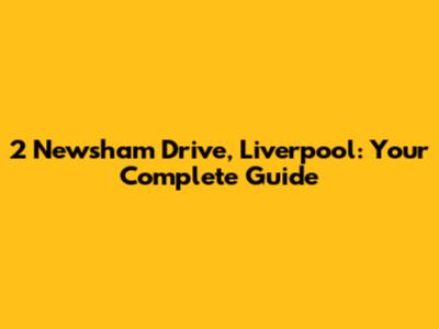 2 Newsham Drive, Liverpool: Your Complete Guide