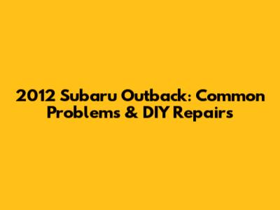 2012 Subaru Outback: Common Problems & DIY Repairs