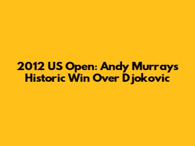 2012 US Open: Andy Murray's Historic Win Over Djokovic