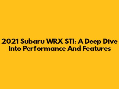2021 Subaru WRX STI: A Deep Dive Into Performance And Features
