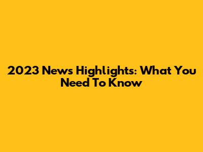 2023 News Highlights: What You Need To Know