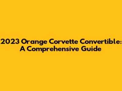 2023 Orange Corvette Convertible: A Comprehensive Guide