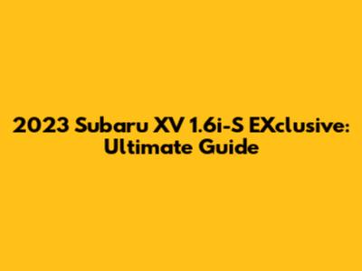 2023 Subaru XV 1.6i-S EXclusive: Ultimate Guide