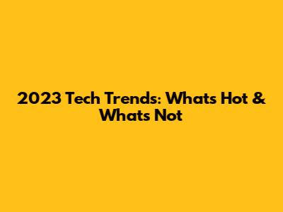 2023 Tech Trends: What's Hot & What's Not