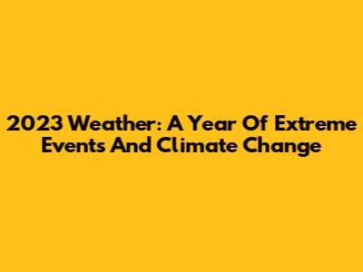 2023 Weather: A Year Of Extreme Events And Climate Change
