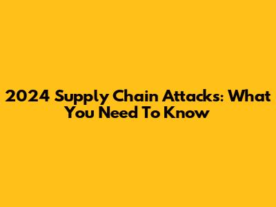 2024 Supply Chain Attacks: What You Need To Know