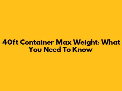 40ft Container Max Weight: What You Need To Know