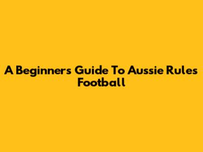 A Beginner's Guide To Aussie Rules Football