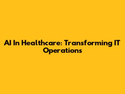 AI In Healthcare: Transforming IT Operations