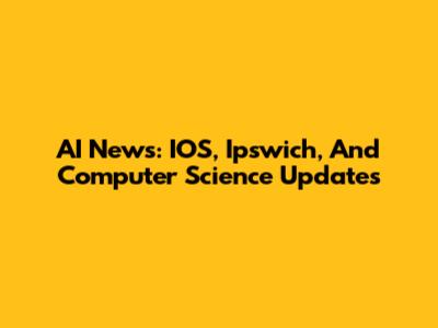 AI News: IOS, Ipswich, And Computer Science Updates