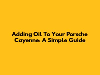 Adding Oil To Your Porsche Cayenne: A Simple Guide