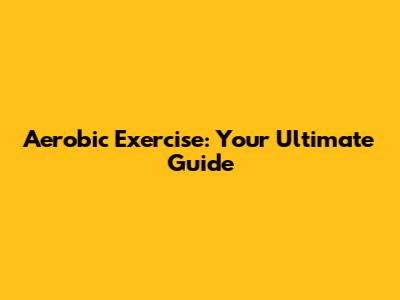 Aerobic Exercise: Your Ultimate Guide