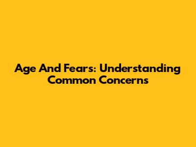 Age And Fears: Understanding Common Concerns
