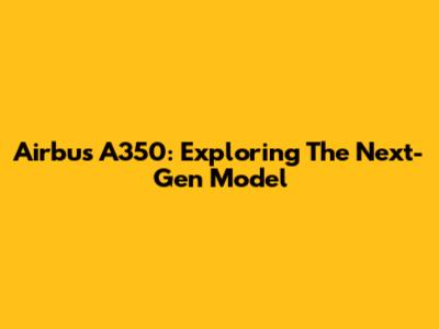 Airbus A350: Exploring The Next-Gen Model