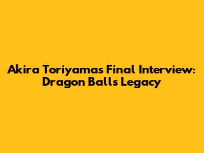 Akira Toriyama's Final Interview: Dragon Ball's Legacy
