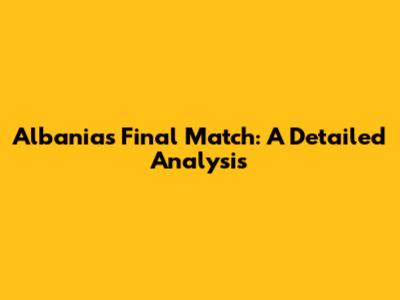 Albania's Final Match: A Detailed Analysis
