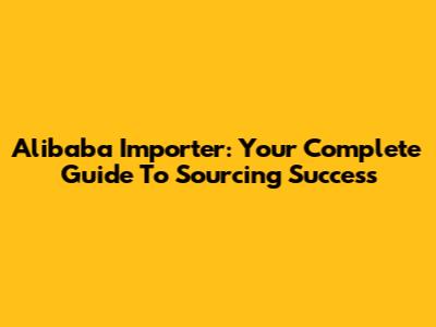 Alibaba Importer: Your Complete Guide To Sourcing Success