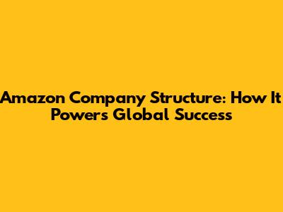 Amazon Company Structure: How It Powers Global Success
