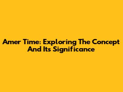 Amer Time: Exploring The Concept And Its Significance