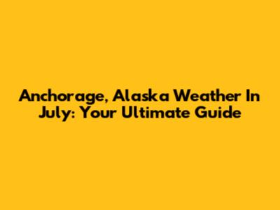 Anchorage, Alaska Weather In July: Your Ultimate Guide