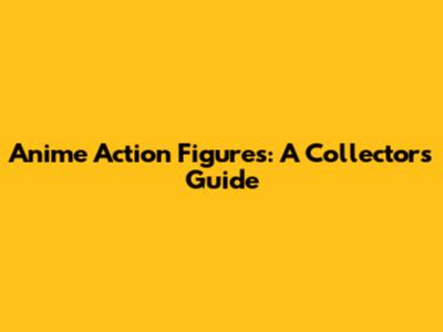 Anime Action Figures: A Collector's Guide