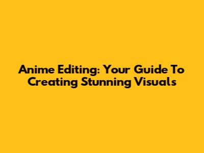 Anime Editing: Your Guide To Creating Stunning Visuals