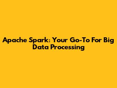 Apache Spark: Your Go-To For Big Data Processing