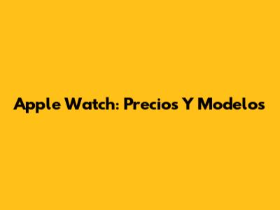 Apple Watch: Precios Y Modelos