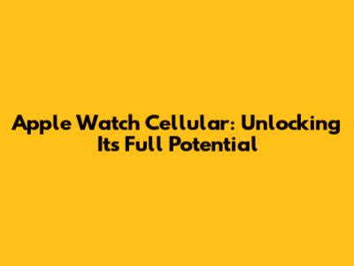 Apple Watch Cellular: Unlocking Its Full Potential