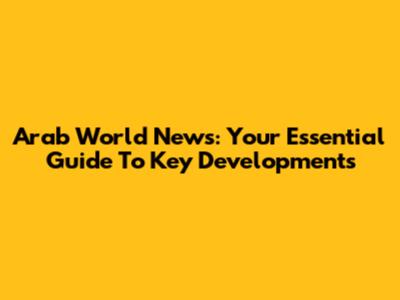 Arab World News: Your Essential Guide To Key Developments
