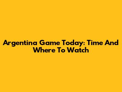 Argentina Game Today: Time And Where To Watch