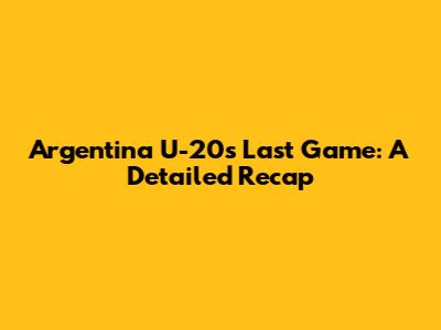 Argentina U-20's Last Game: A Detailed Recap