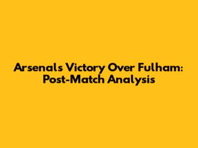 Arsenal's Victory Over Fulham: Post-Match Analysis