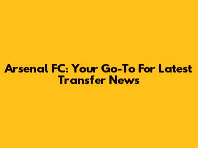 Arsenal FC: Your Go-To For Latest Transfer News