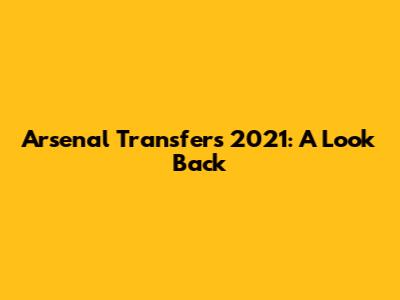 Arsenal Transfers 2021: A Look Back
