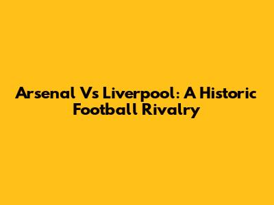 Arsenal Vs Liverpool: A Historic Football Rivalry