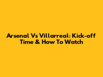 Arsenal Vs Villarreal: Kick-off Time & How To Watch