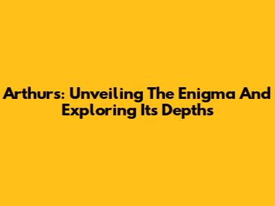 Arthurs: Unveiling The Enigma And Exploring Its Depths