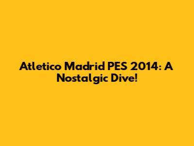 Atletico Madrid PES 2014: A Nostalgic Dive!