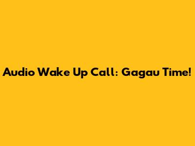 Audio Wake Up Call: Gagau Time!