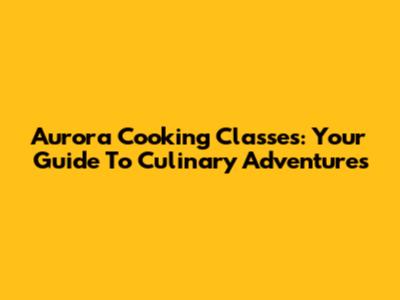 Aurora Cooking Classes: Your Guide To Culinary Adventures