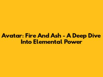 Avatar: Fire And Ash - A Deep Dive Into Elemental Power