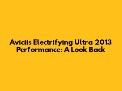 Avicii's Electrifying Ultra 2013 Performance: A Look Back
