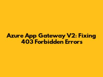 Azure App Gateway V2: Fixing 403 Forbidden Errors