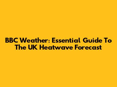 BBC Weather: Essential Guide To The UK Heatwave Forecast