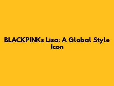 BLACKPINK's Lisa: A Global Style Icon