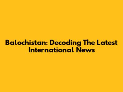 Balochistan: Decoding The Latest International News