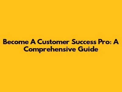 Become A Customer Success Pro: A Comprehensive Guide
