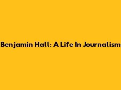 Benjamin Hall: A Life In Journalism