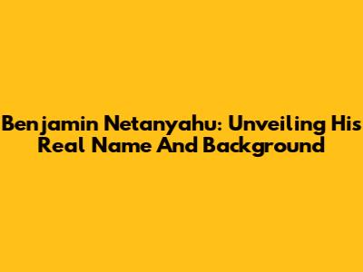 Benjamin Netanyahu: Unveiling His Real Name And Background